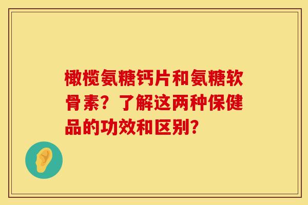 橄榄氨糖钙片和氨糖软骨素?了解这两种保健品的功效和区别? 橄榄氨糖钙片和氨糖软骨素?了解这两种保健品的功效和区别?