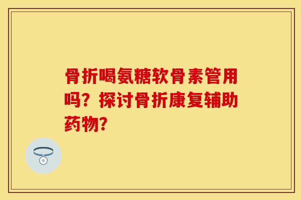 骨折喝氨糖软骨素管用吗？探讨骨折康复辅助药物？
