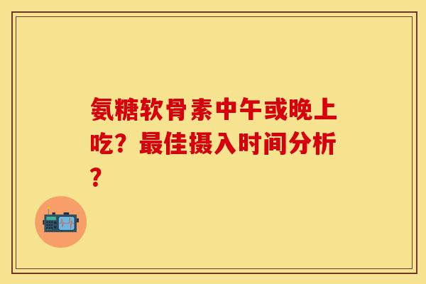氨糖软骨素中午或晚上吃？最佳摄入时间分析？