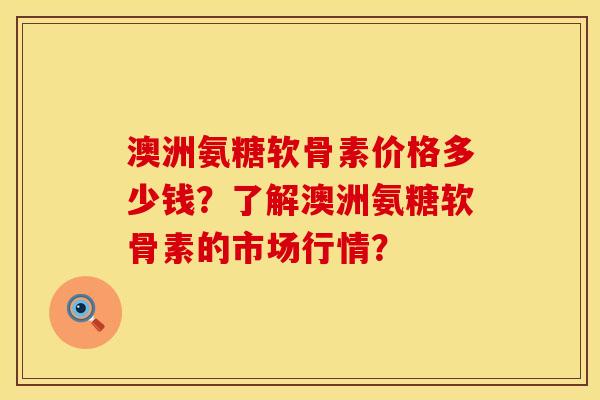 澳洲氨糖软骨素价格多少钱？了解澳洲氨糖软骨素的市场行情？