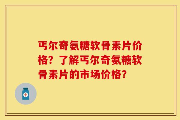 丐尔奇氨糖软骨素片价格？了解丐尔奇氨糖软骨素片的市场价格？