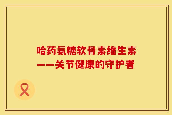哈药氨糖软骨素维生素——关节健康的守护者