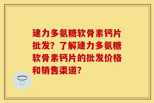建力多氨糖软骨素钙片批发?了解建力多氨糖软骨素钙片的批发价格和销售渠道? 建力多氨糖软骨素钙片批发?了解建力多氨糖软骨素钙片的批发价格和销售渠道?