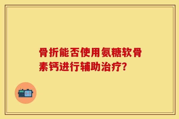 骨折能否使用氨糖软骨素钙进行辅助治疗？