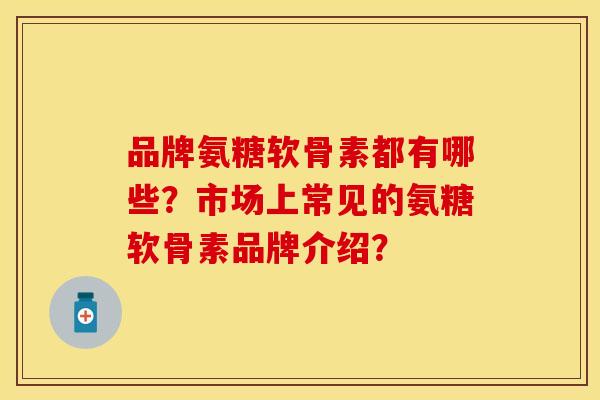 品牌氨糖软骨素都有哪些？市场上常见的氨糖软骨素品牌介绍？