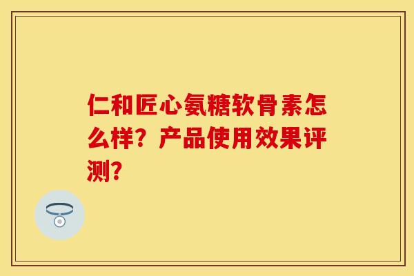 仁和匠心氨糖软骨素怎么样?产品使用效果评测?