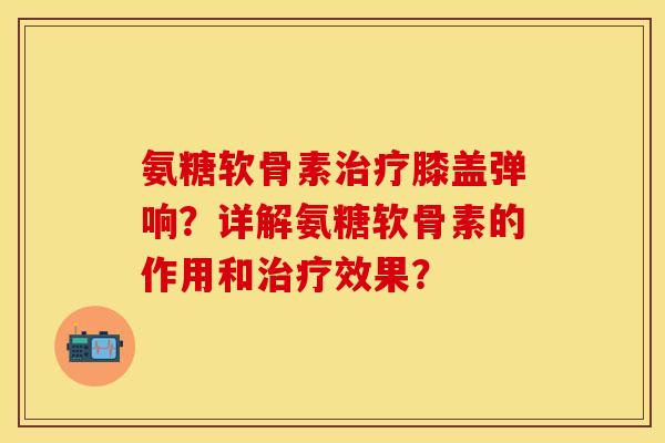 氨糖软骨素治疗膝盖弹响？详解氨糖软骨素的作用和治疗效果？