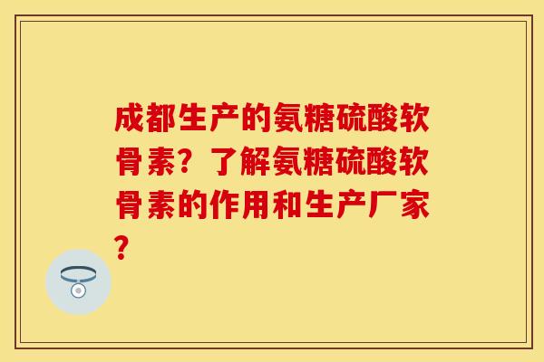 成都生产的氨糖硫酸软骨素？了解氨糖硫酸软骨素的作用和生产厂家？