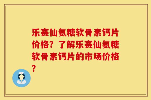 乐赛仙氨糖软骨素钙片价格？了解乐赛仙氨糖软骨素钙片的市场价格？