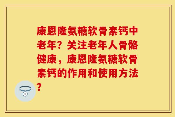 康恩隆氨糖软骨素钙中老年？关注老年人骨骼健康，康恩隆氨糖软骨素钙的作用和使用方法？