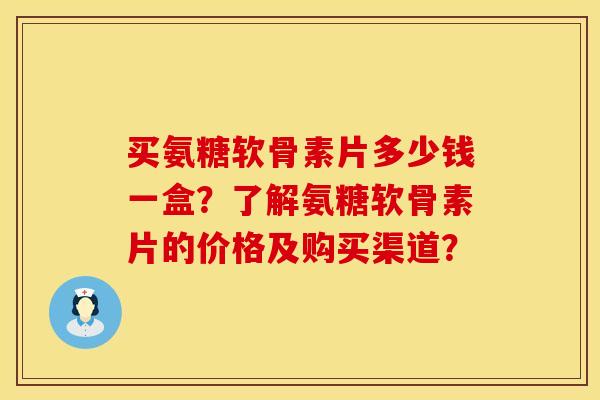 买氨糖软骨素片多少钱一盒？了解氨糖软骨素片的价格及购买渠道？