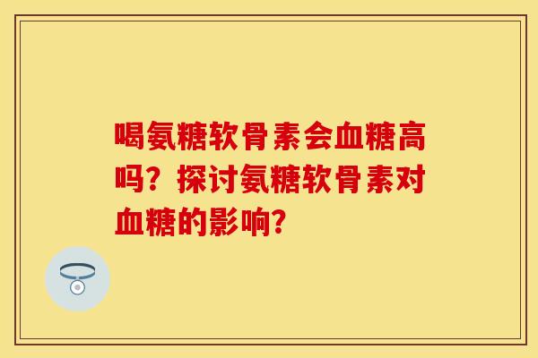 喝氨糖软骨素会血糖高吗？探讨氨糖软骨素对血糖的影响？