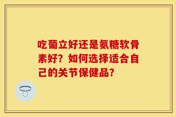 吃葡立好还是氨糖软骨素好？如何选择适合自己的关节保健品？