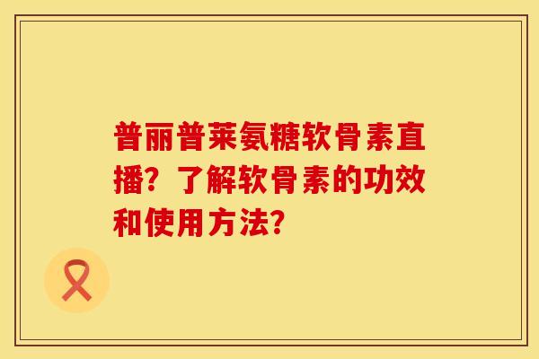 普丽普莱氨糖软骨素直播？了解软骨素的功效和使用方法？