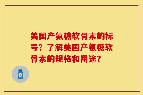 美国产氨糖软骨素的标号?了解美国产氨糖软骨素的规格和用途?