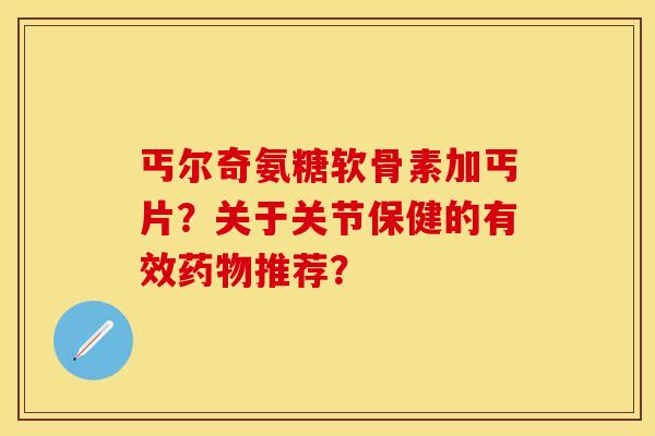 丐尔奇氨糖软骨素加丐片？关于关节保健的有效药物推荐？