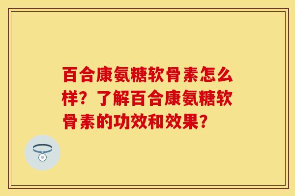 百合康氨糖软骨素怎么样？了解百合康氨糖软骨素的功效和效果？