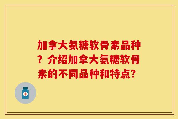 加拿大氨糖软骨素品种？介绍加拿大氨糖软骨素的不同品种和特点？