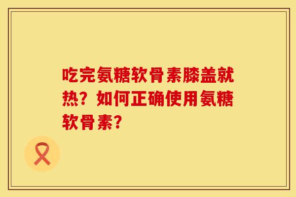 吃完氨糖软骨素膝盖就热？如何正确使用氨糖软骨素？