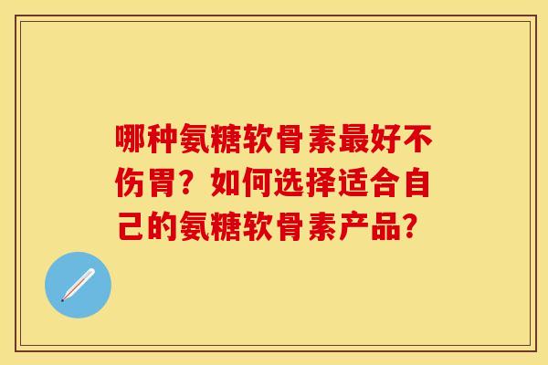 哪种氨糖软骨素最好不伤胃？如何选择适合自己的氨糖软骨素产品？