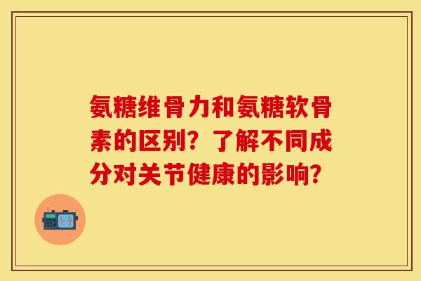 氨糖维骨力和氨糖软骨素的区别？了解不同成分对关节健康的影响？