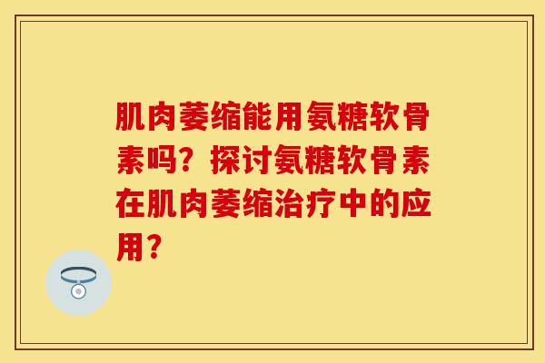 肌肉萎缩能用氨糖软骨素吗？探讨氨糖软骨素在肌肉萎缩治疗中的应用？