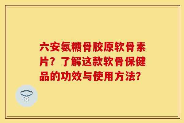 六安氨糖骨胶原软骨素片？了解这款软骨保健品的功效与使用方法？