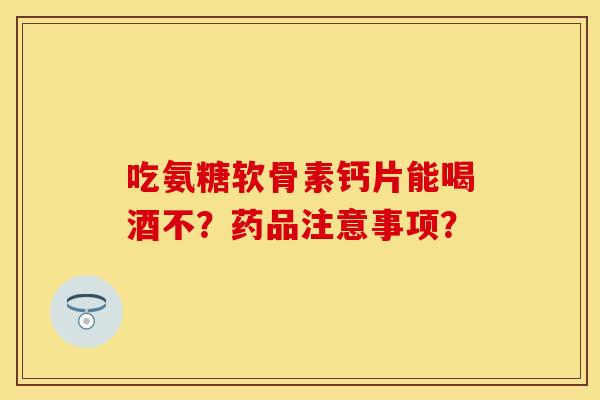 吃氨糖软骨素钙片能喝酒不？药品注意事项？