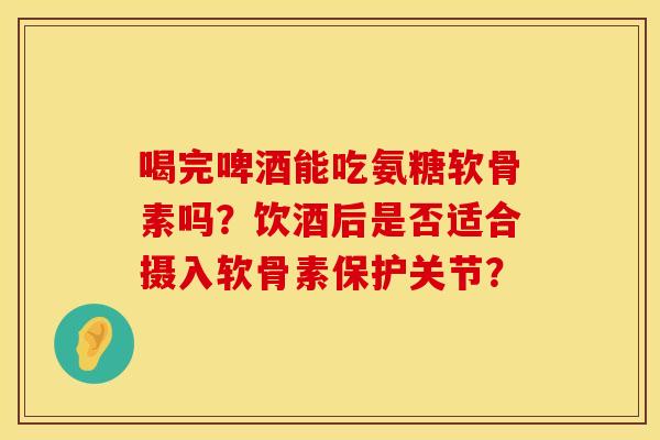 喝完啤酒能吃氨糖软骨素吗？饮酒后是否适合摄入软骨素保护关节？