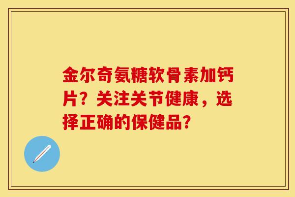 金尔奇氨糖软骨素加钙片？关注关节健康，选择正确的保健品？