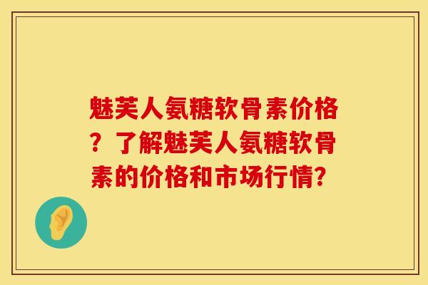 魅芙人氨糖软骨素价格？了解魅芙人氨糖软骨素的价格和市场行情？