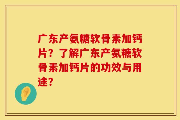 广东产氨糖软骨素加钙片？了解广东产氨糖软骨素加钙片的功效与用途？
