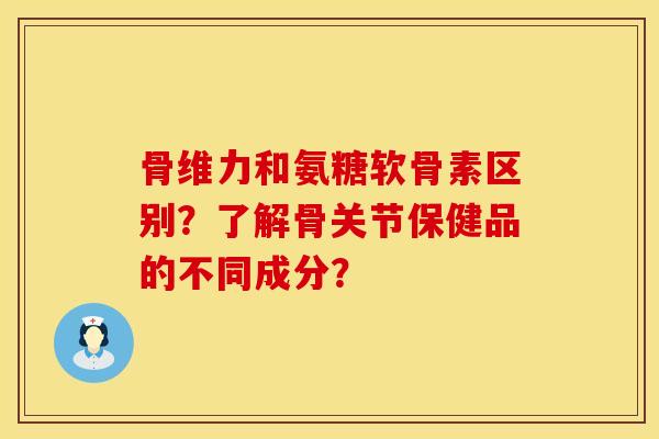 骨维力和氨糖软骨素区别？了解骨关节保健品的不同成分？