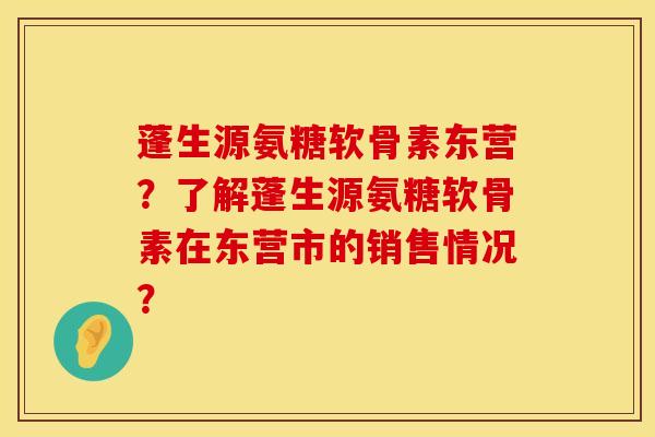 蓬生源氨糖软骨素东营？了解蓬生源氨糖软骨素在东营市的销售情况？