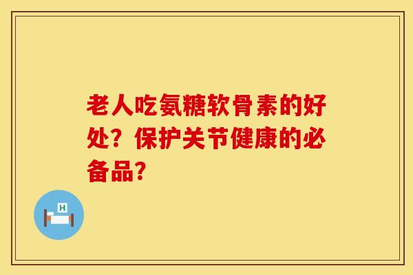 老人吃氨糖软骨素的好处？保护关节健康的必备品？