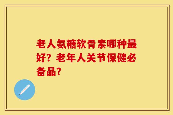 老人氨糖软骨素哪种最好？老年人关节保健必备品？