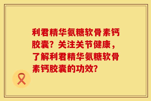利君精华氨糖软骨素钙胶囊？关注关节健康，了解利君精华氨糖软骨素钙胶囊的功效？