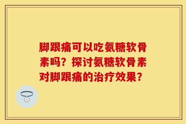 脚跟痛可以吃氨糖软骨素吗？探讨氨糖软骨素对脚跟痛的治疗效果？