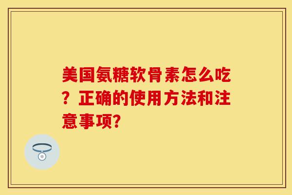 美国氨糖软骨素怎么吃？正确的使用方法和注意事项？