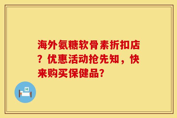 海外氨糖软骨素折扣店?优惠活动抢先知,快来购买保健品? 海外氨糖软骨素折扣店?优惠活动抢先知,快来购买保健品?