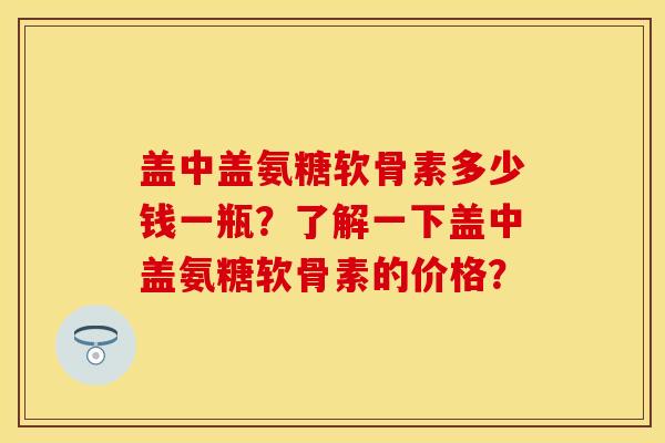 盖中盖氨糖软骨素多少钱一瓶？了解一下盖中盖氨糖软骨素的价格？
