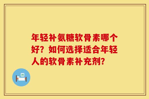 年轻补氨糖软骨素哪个好？如何选择适合年轻人的软骨素补充剂？