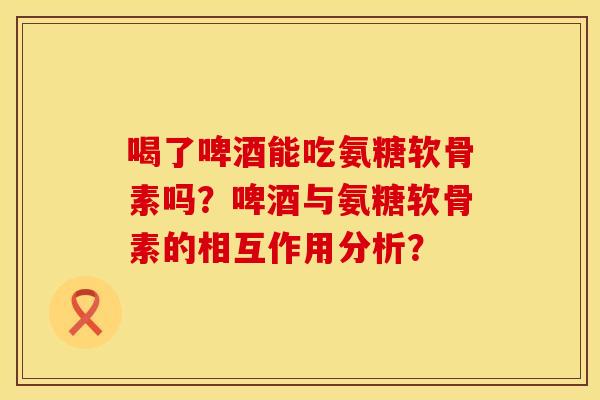 喝了啤酒能吃氨糖软骨素吗？啤酒与氨糖软骨素的相互作用分析？