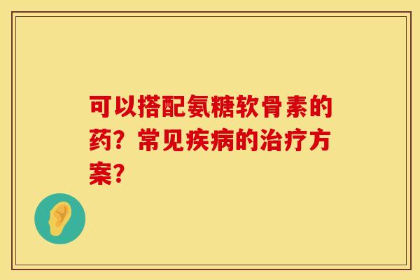 可以搭配氨糖软骨素的药？常见疾病的治疗方案？