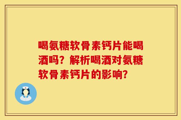 喝氨糖软骨素钙片能喝酒吗？解析喝酒对氨糖软骨素钙片的影响？