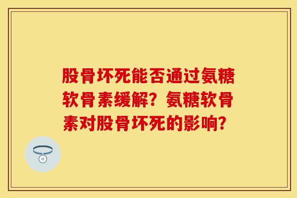 股骨坏死能否通过氨糖软骨素缓解？氨糖软骨素对股骨坏死的影响？