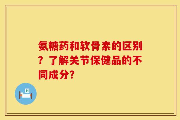 氨糖药和软骨素的区别？了解关节保健品的不同成分？