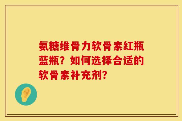 氨糖维骨力软骨素红瓶蓝瓶？如何选择合适的软骨素补充剂？