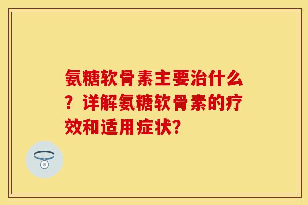 氨糖软骨素主要治什么？详解氨糖软骨素的疗效和适用症状？