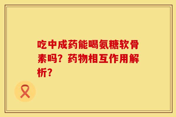吃中成药能喝氨糖软骨素吗?相互作用解析? 吃中成药能喝氨糖软骨素吗?相互作用解析?
